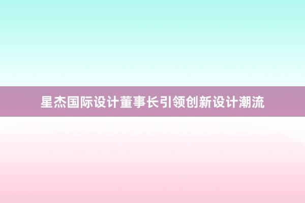 星杰国际设计董事长引领创新设计潮流