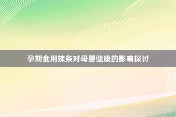 孕期食用辣条对母婴健康的影响探讨